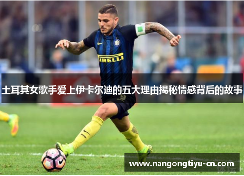 土耳其女歌手爱上伊卡尔迪的五大理由揭秘情感背后的故事