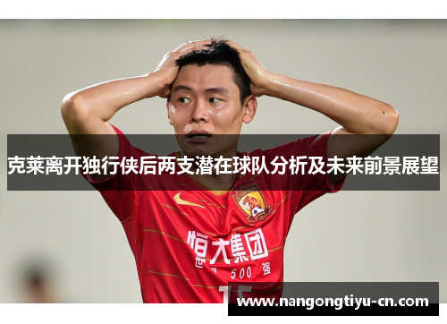克莱离开独行侠后两支潜在球队分析及未来前景展望