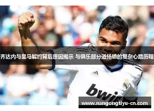 齐达内与皇马解约背后原因揭示 与俱乐部分道扬镳的复杂心路历程